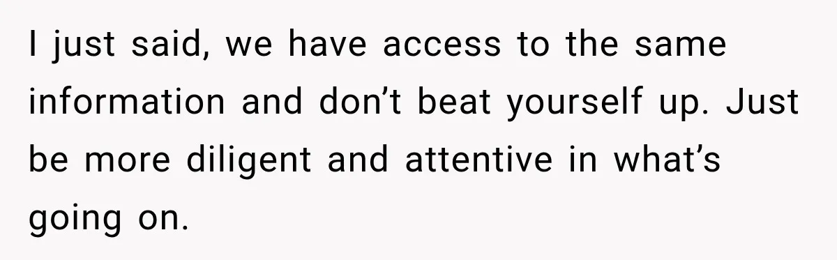 I just said, we have access to the same information and don’t beat yourself up. Just be more diligent and attentive in what’s going on.