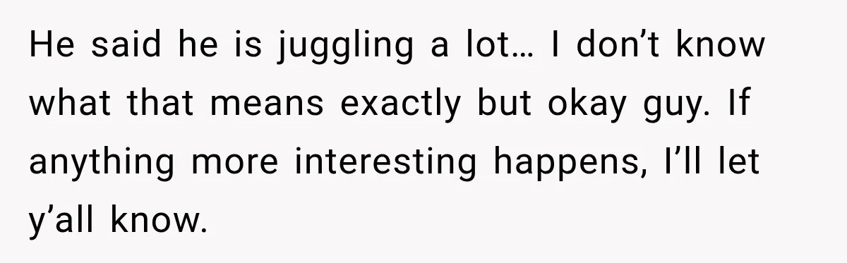 He said he is juggling a lot… I don’t know what that means exactly but okay guy. If anything more interesting happens, I’ll let y’all know.