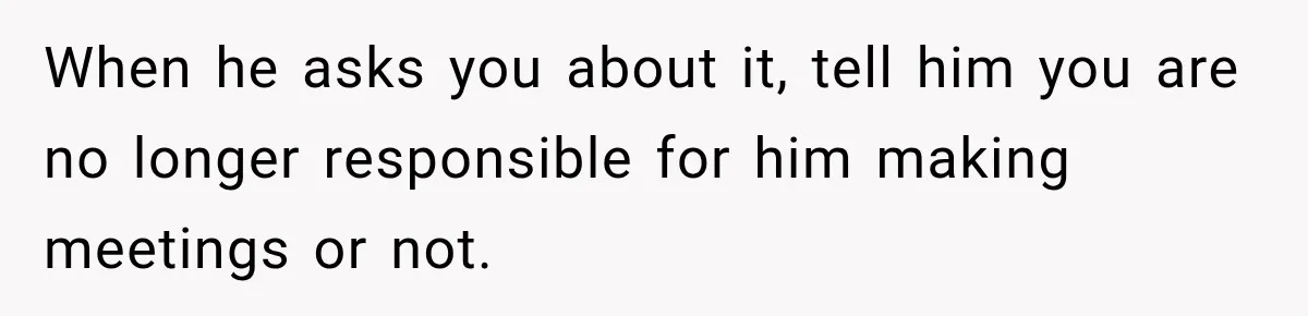 When he asks you about it, tell him you are no longer responsible for him making meetings or not.