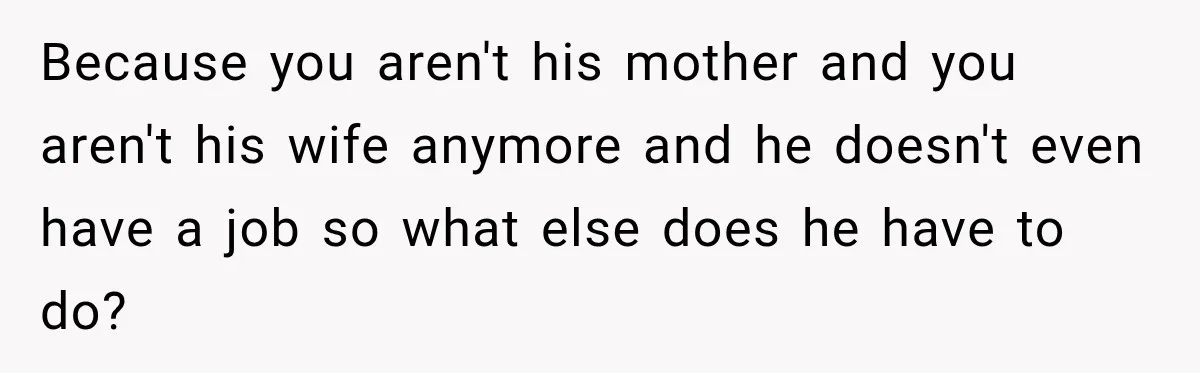 Because you aren't his mother and you aren't his wife anymore and he doesn't even have a job so what else does he have to do?
