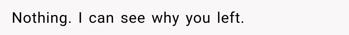 Nothing. I can see why you left.
