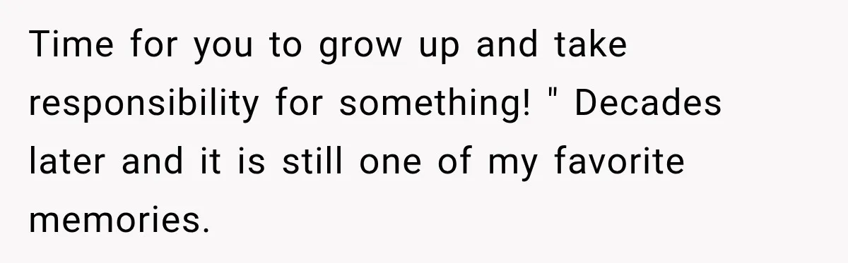 Time for you to grow up and take responsibility for something! " Decades later and it is still one of my favorite memories.