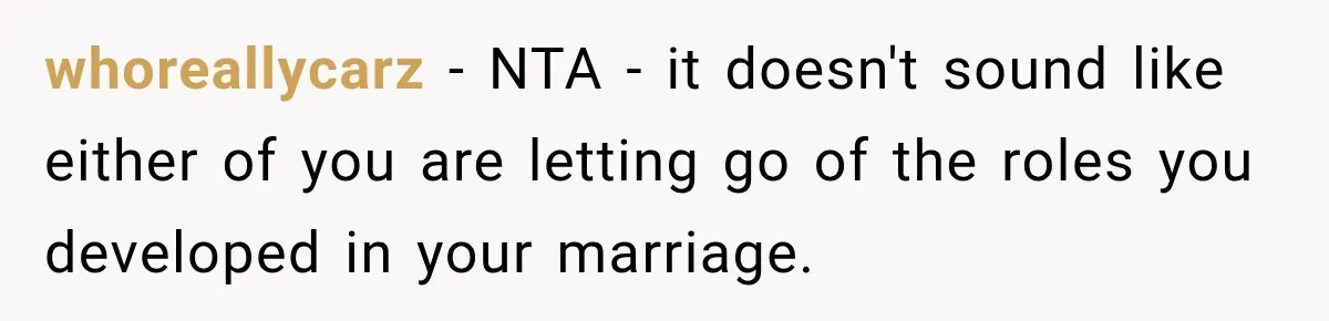 whoreallycarz − NTA - it doesn't sound like either of you are letting go of the roles you developed in your marriage.