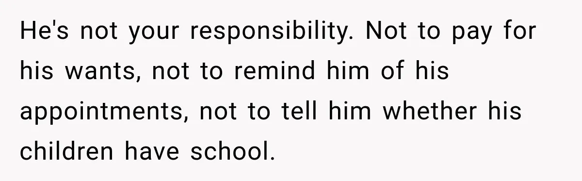 He's not your responsibility. Not to pay for his wants, not to remind him of his appointments, not to tell him whether his children have school.