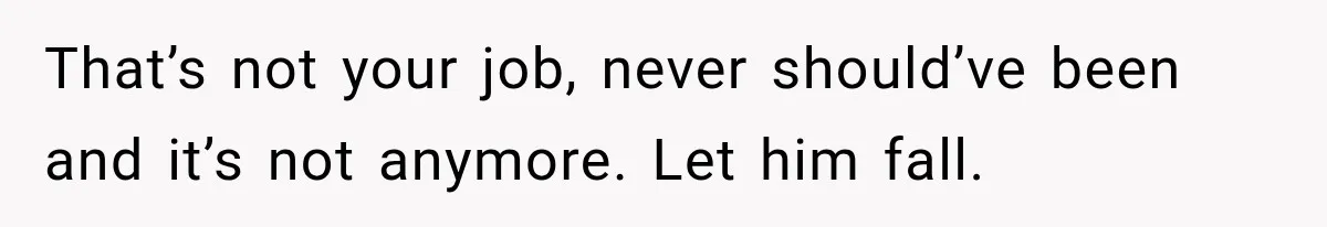 That’s not your job, never should’ve been and it’s not anymore. Let him fall.