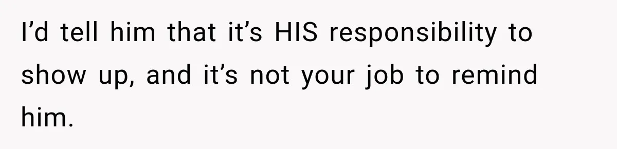 I’d tell him that it’s HIS responsibility to show up, and it’s not your job to remind him.