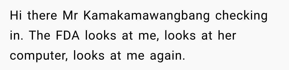 Hi there Mr Kamakamawangbang checking in. The FDA looks at me, looks at her computer, looks at me again.
