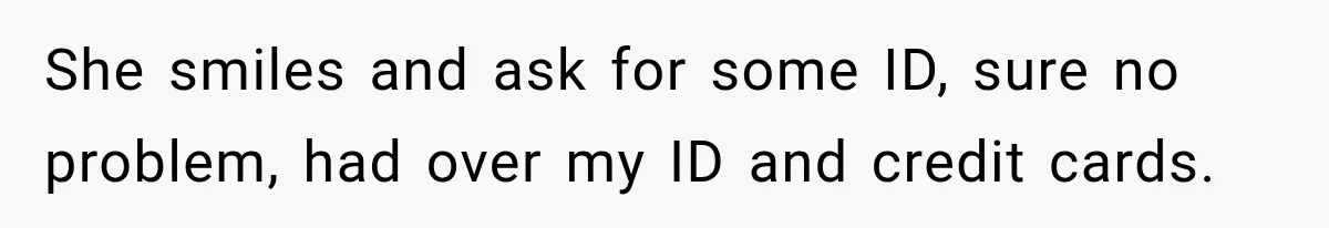 She smiles and ask for some ID, sure no problem, had over my ID and credit cards.