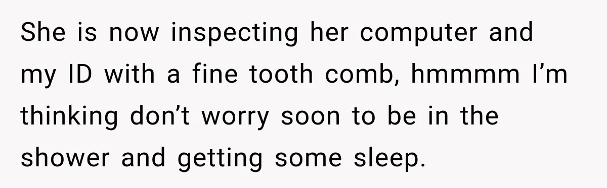 She is now inspecting her computer and my ID with a fine tooth comb, hmmmm I’m thinking don’t worry soon to be in the shower and getting some sleep.