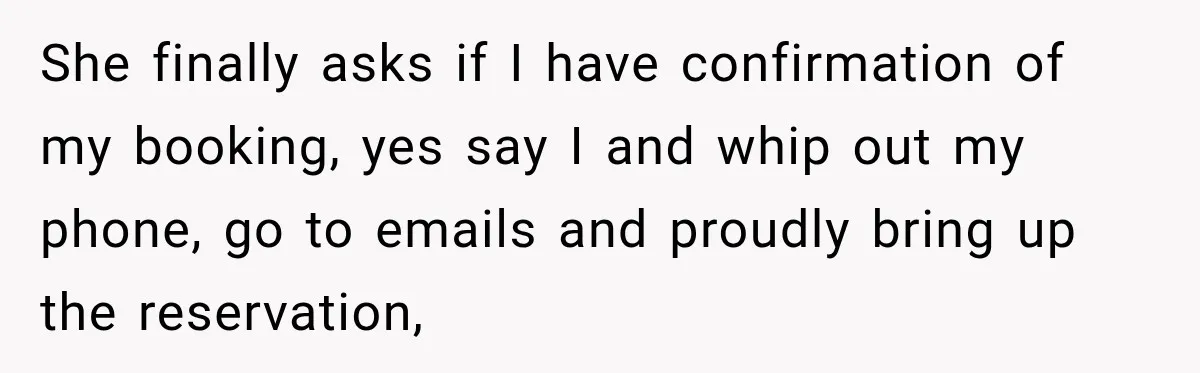She finally asks if I have confirmation of my booking, yes say I and whip out my phone, go to emails and proudly bring up the reservation,