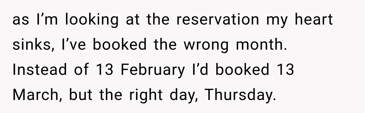as I’m looking at the reservation my heart sinks, I’ve booked the wrong month. Instead of 13 February I’d booked 13 March, but the right day, Thursday.