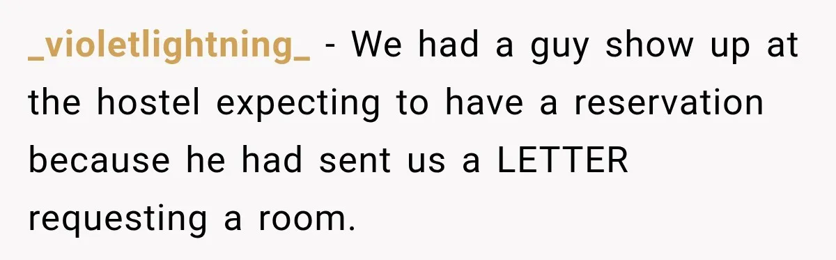 _violetlightning_ − We had a guy show up at the hostel expecting to have a reservation because he had sent us a LETTER requesting a room.