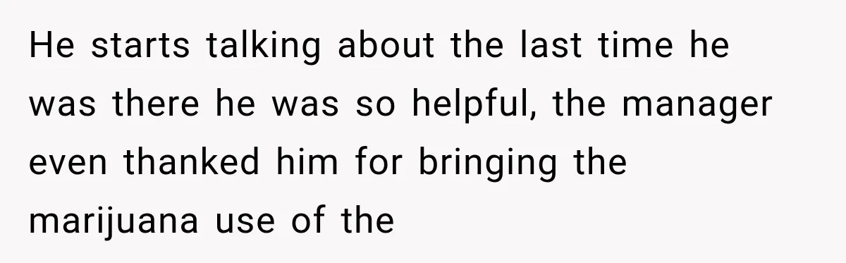 He starts talking about the last time he was there he was so helpful, the manager even thanked him for bringing the marijuana use of the