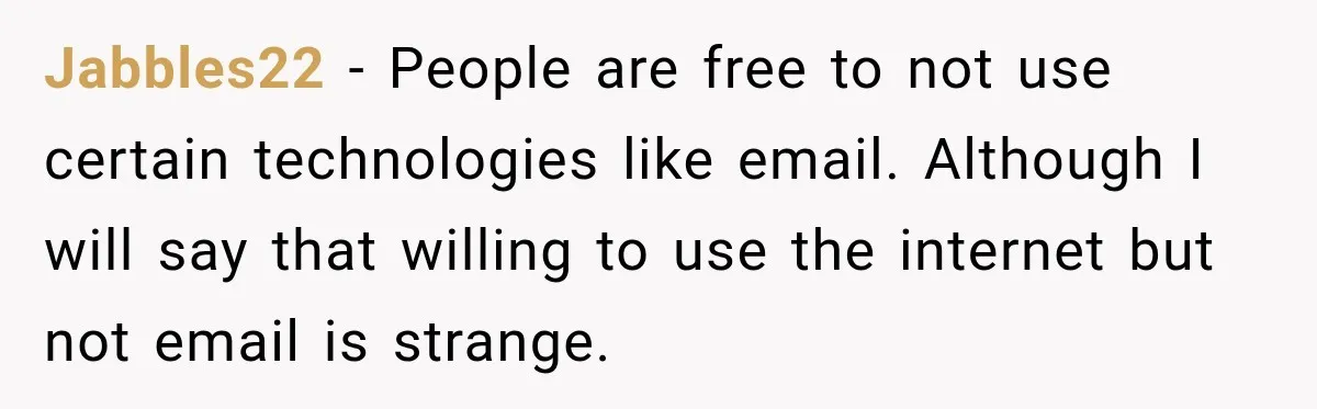 Jabbles22 − People are free to not use certain technologies like email. Although I will say that willing to use the internet but not email is strange.