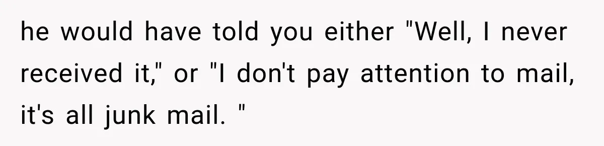 he would have told you either "Well, I never received it," or "I don't pay attention to mail, it's all junk mail. "