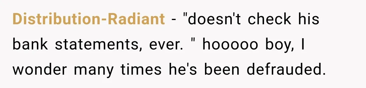 Distribution-Radiant − "doesn't check his bank statements, ever. " hooooo boy, I wonder many times he's been defrauded.