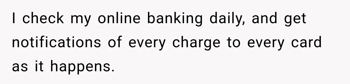 I check my online banking daily, and get notifications of every charge to every card as it happens.