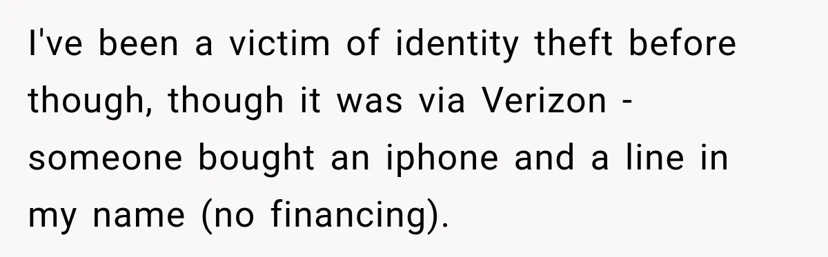 I've been a victim of identity theft before though, though it was via Verizon - someone bought an iphone and a line in my name (no financing).