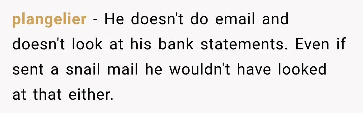 plangelier − He doesn't do email and doesn't look at his bank statements. Even if sent a snail mail he wouldn't have looked at that either.