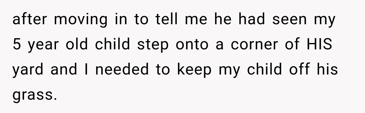 after moving in to tell me he had seen my 5 year old child step onto a corner of HIS yard and I needed to keep my child off his...
