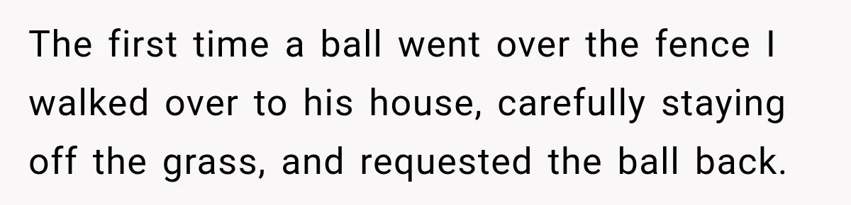 The first time a ball went over the fence I walked over to his house, carefully staying off the grass, and requested the ball back.
