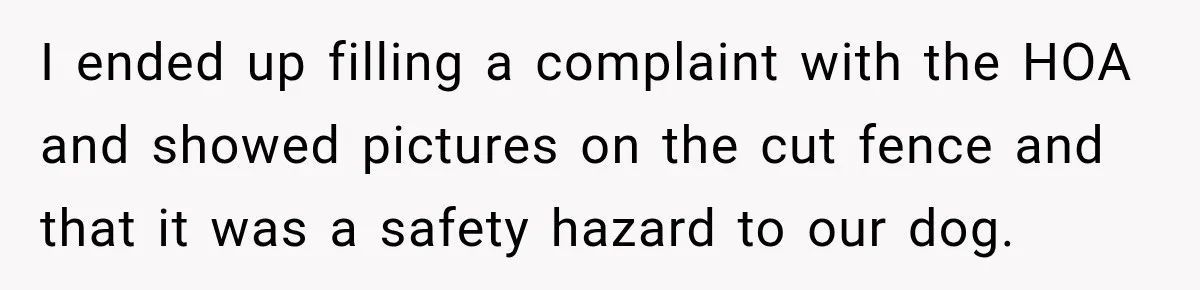 I ended up filling a complaint with the HOA and showed pictures on the cut fence and that it was a safety hazard to our dog.