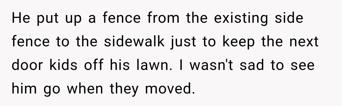 He put up a fence from the existing side fence to the sidewalk just to keep the next door kids off his lawn. I wasn't sad to see him go...
