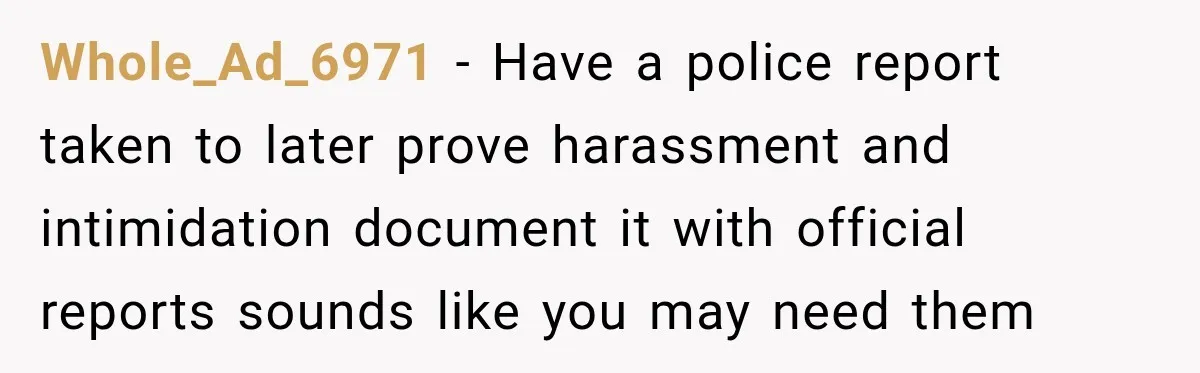 Whole_Ad_6971 − Have a police report taken to later prove harassment and intimidation document it with official reports sounds like you may need them