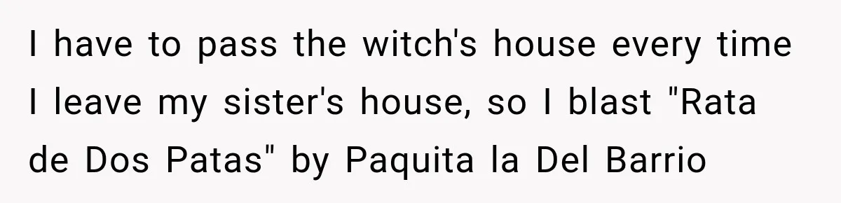I have to pass the witch's house every time I leave my sister's house, so I blast "Rata de Dos Patas" by Paquita la Del Barrio