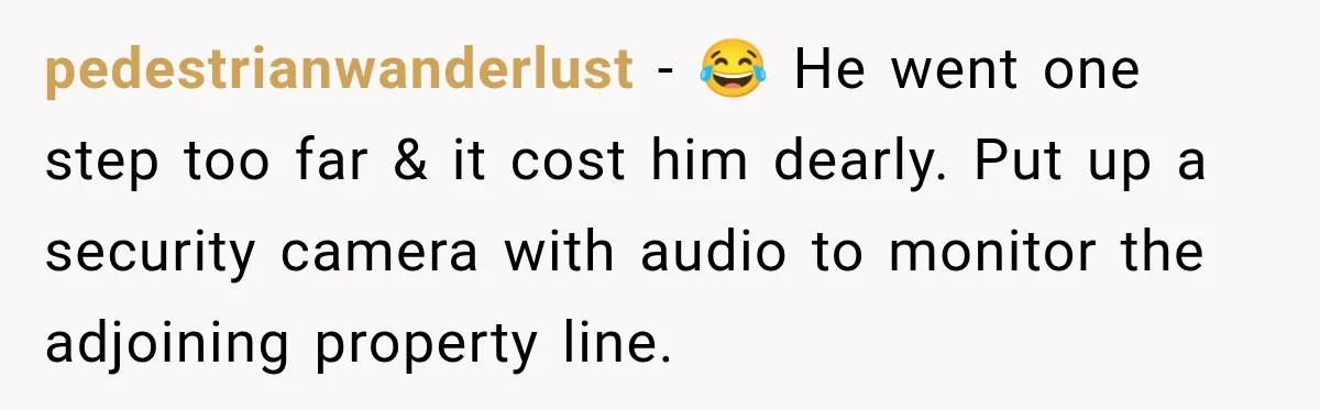 pedestrianwanderlust − 😂 He went one step too far & it cost him dearly. Put up a security camera with audio to monitor the adjoining property line.
