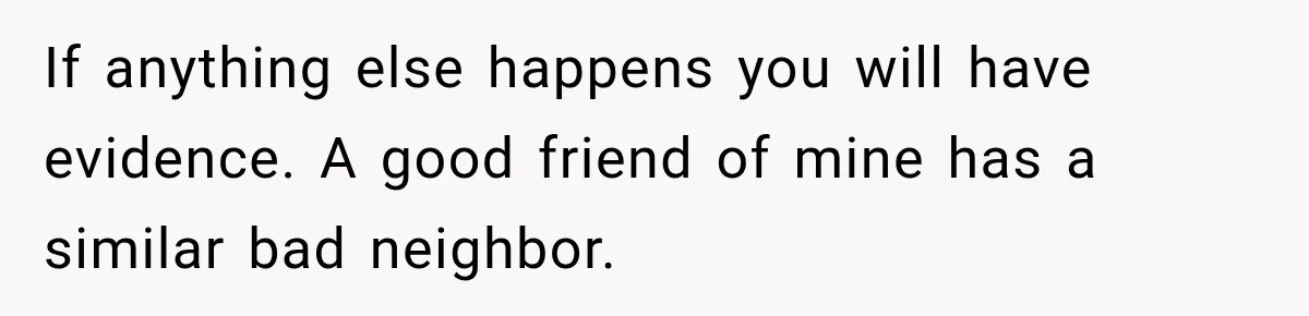 If anything else happens you will have evidence. A good friend of mine has a similar bad neighbor.