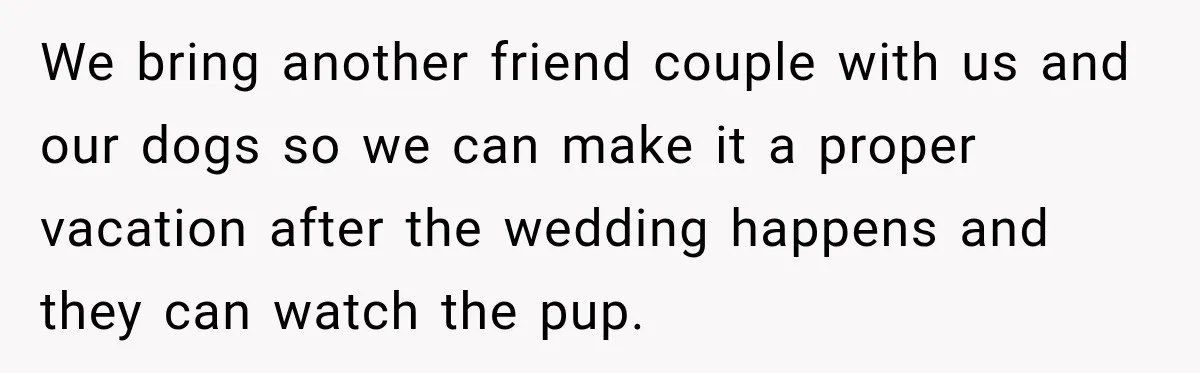 We bring another friend couple with us and our dogs so we can make it a proper vacation after the wedding happens and they can watch the pup.