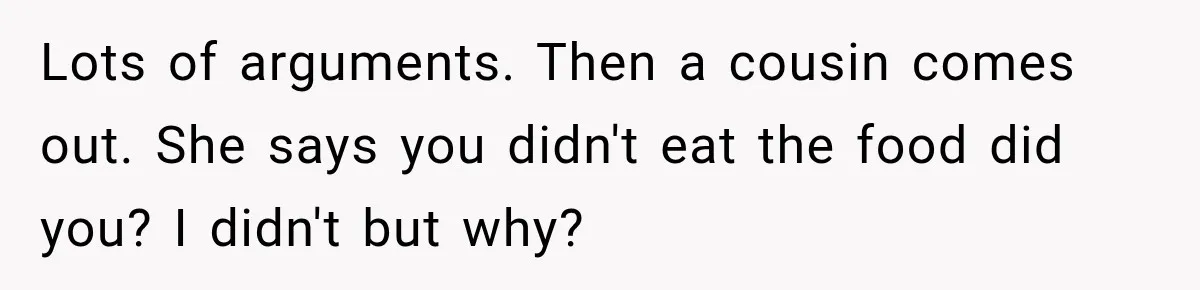 Lots of arguments. Then a cousin comes out. She says you didn't eat the food did you? I didn't but why?