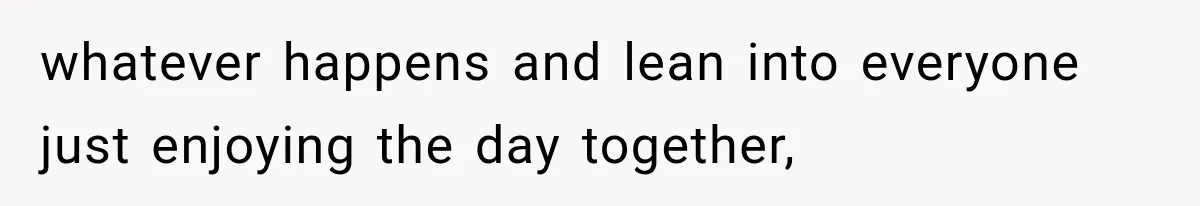 whatever happens and lean into everyone just enjoying the day together,