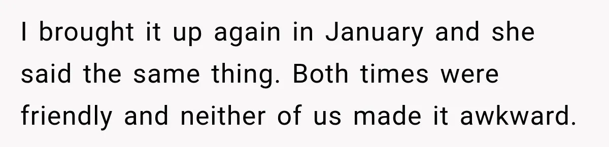 I brought it up again in January and she said the same thing. Both times were friendly and neither of us made it awkward.