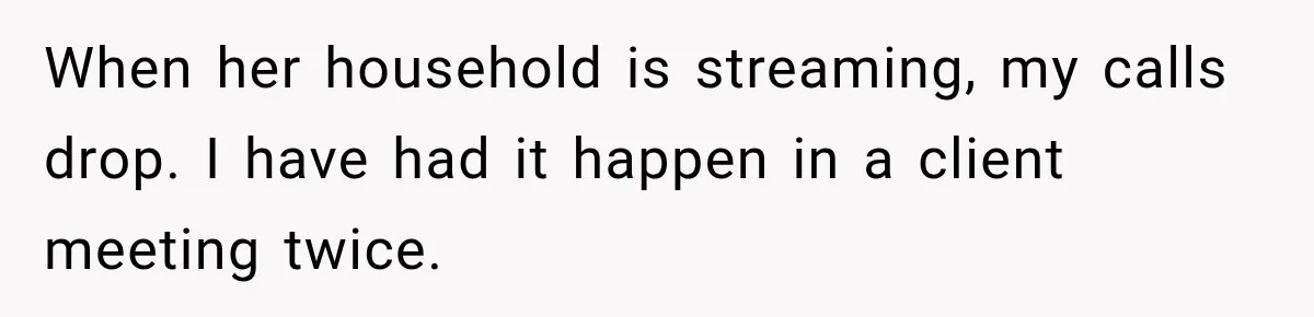 When her household is streaming, my calls drop. I have had it happen in a client meeting twice.