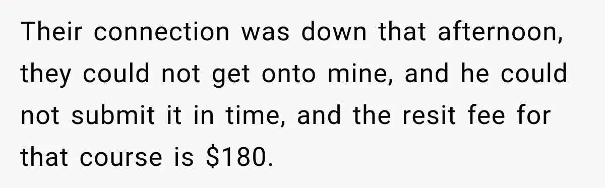Their connection was down that afternoon, they could not get onto mine, and he could not submit it in time, and the resit fee for that course is $180.
