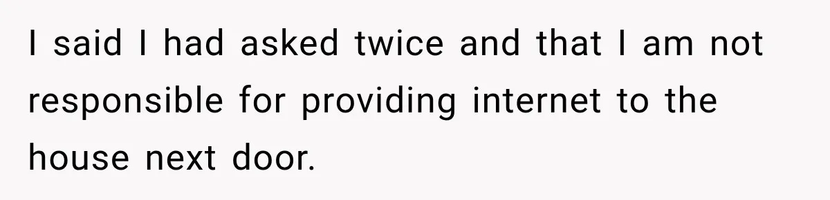 I said I had asked twice and that I am not responsible for providing internet to the house next door.