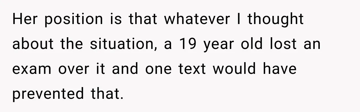 Her position is that whatever I thought about the situation, a 19 year old lost an exam over it and one text would have prevented that.