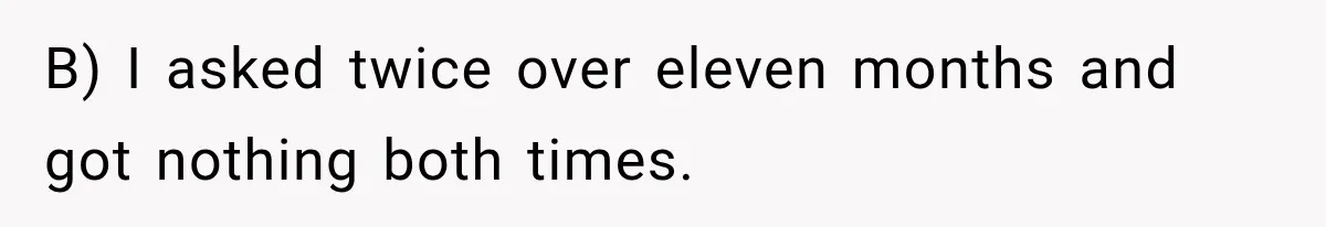 B) I asked twice over eleven months and got nothing both times.