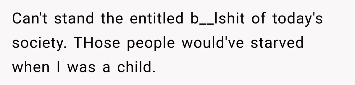Can't stand the entitled b__lshit of today's society. THose people would've starved when I was a child.