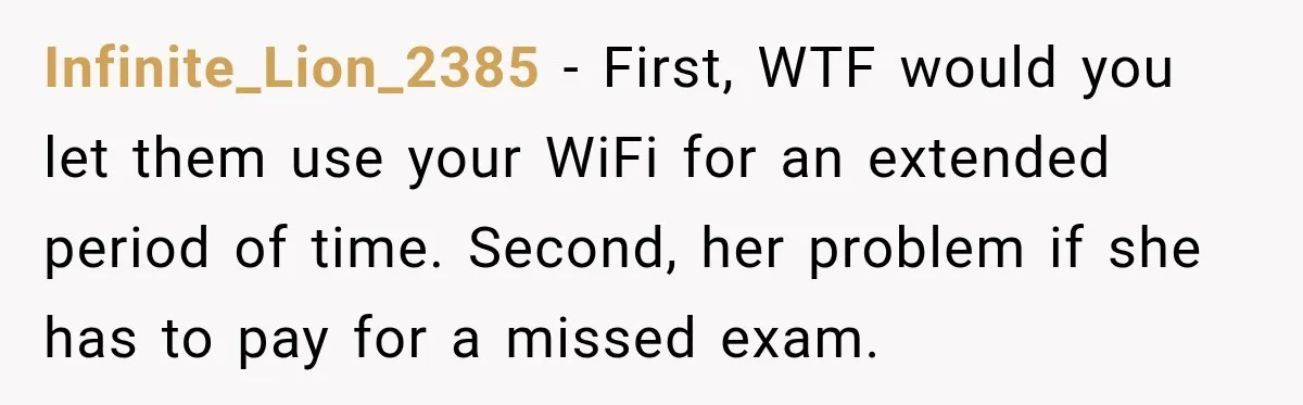 Infinite_Lion_2385 − First, WTF would you let them use your WiFi for an extended period of time. Second, her problem if she has to pay for a missed exam.