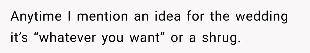 Anytime I mention an idea for the wedding it’s “whatever you want” or a shrug.