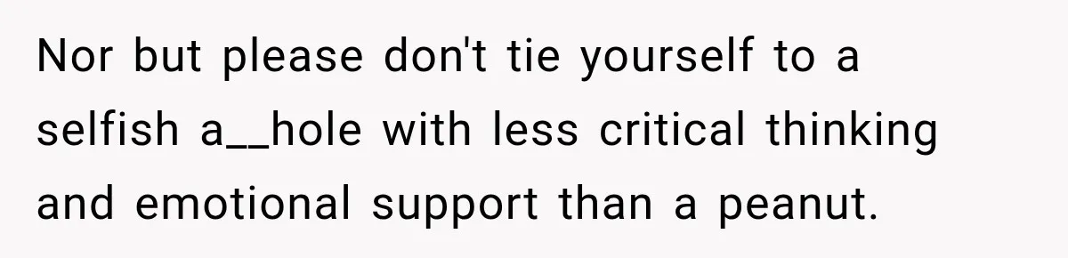 Nor but please don't tie yourself to a selfish a__hole with less critical thinking and emotional support than a peanut.