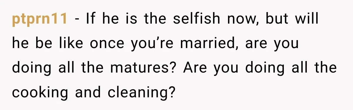 ptprn11 − If he is the selfish now, but will he be like once you’re married, are you doing all the matures? Are you doing all the cooking and cleaning?