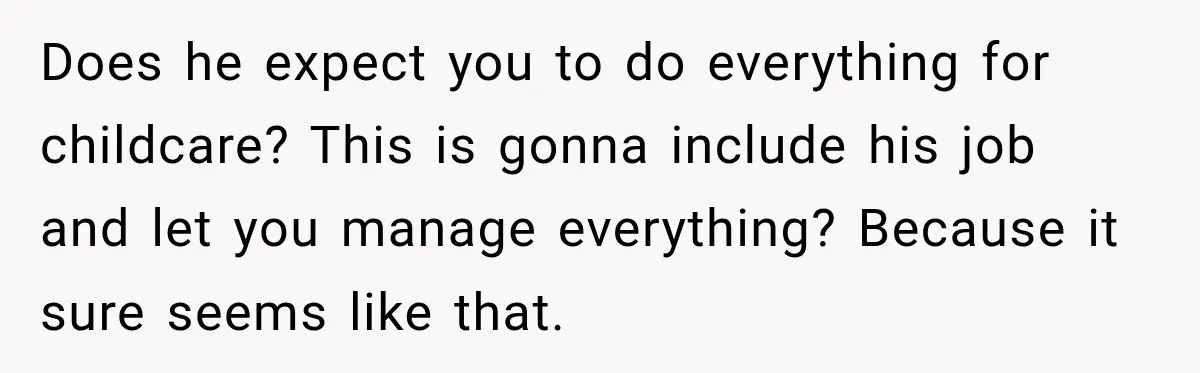 Does he expect you to do everything for childcare? This is gonna include his job and let you manage everything? Because it sure seems like that.