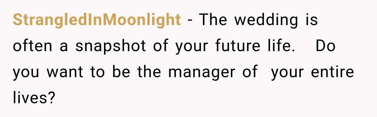 StrangledInMoonlight − The wedding is often a snapshot of your future life.   Do you want to be the manager of  your entire lives?