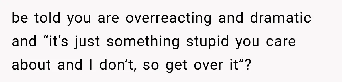 be told you are overreacting and dramatic and “it’s just something stupid you care about and I don’t, so get over it”?