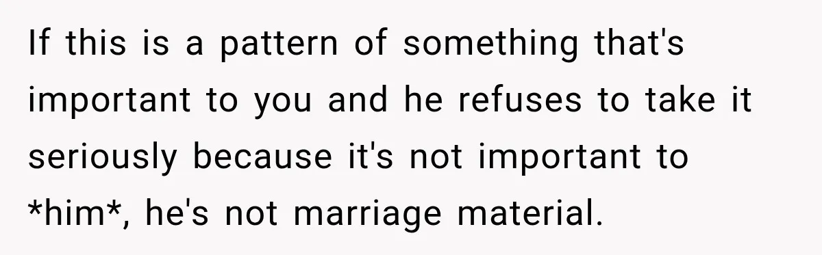 If this is a pattern of something that's important to you and he refuses to take it seriously because it's not important to *him*, he's not marriage material.
