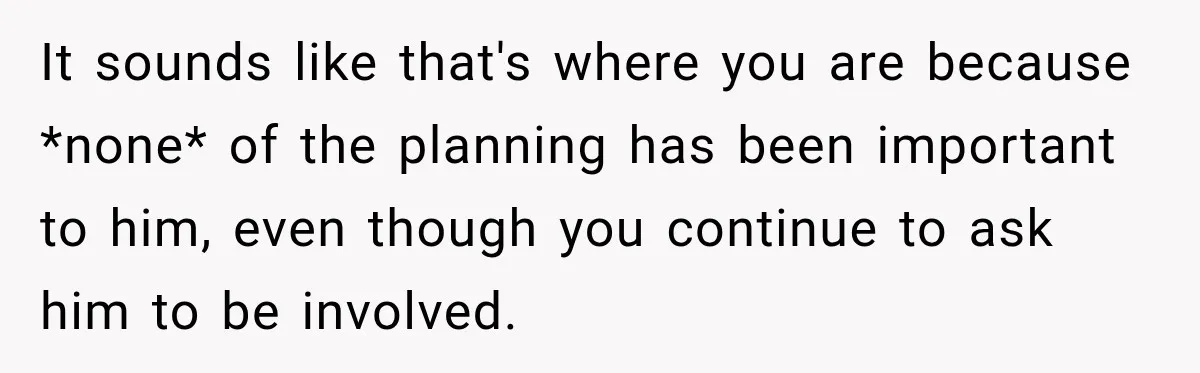 It sounds like that's where you are because *none* of the planning has been important to him, even though you continue to ask him to be involved.